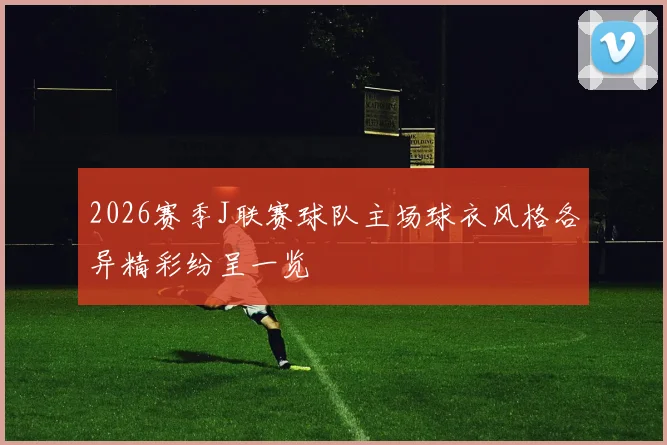 2026赛季J联赛球队主场球衣风格各异精彩纷呈一览
