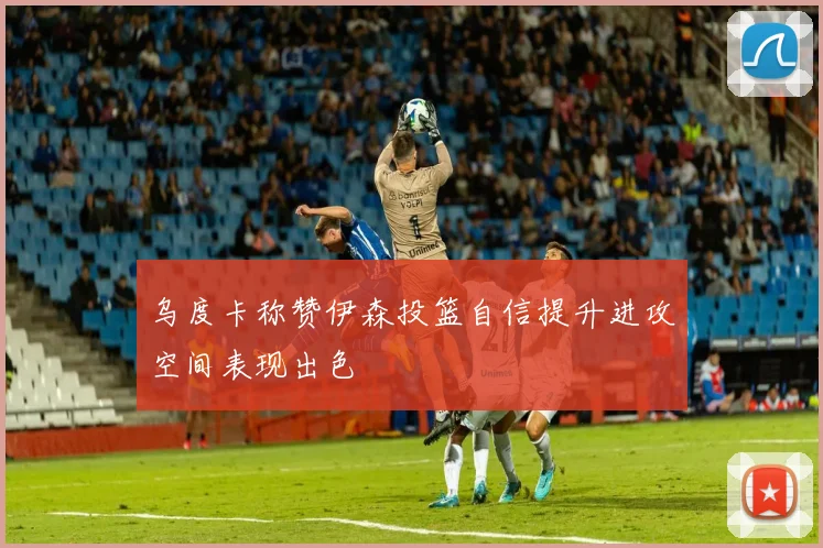 乌度卡称赞伊森投篮自信提升进攻空间表现出色