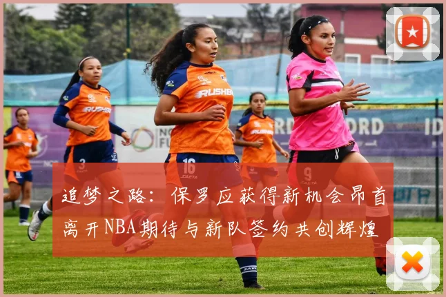 追梦之路：保罗应获得新机会昂首离开NBA期待与新队签约共创辉煌
