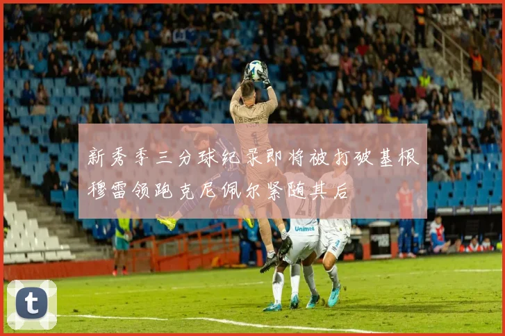 新秀季三分球纪录即将被打破基根穆雷领跑克尼佩尔紧随其后