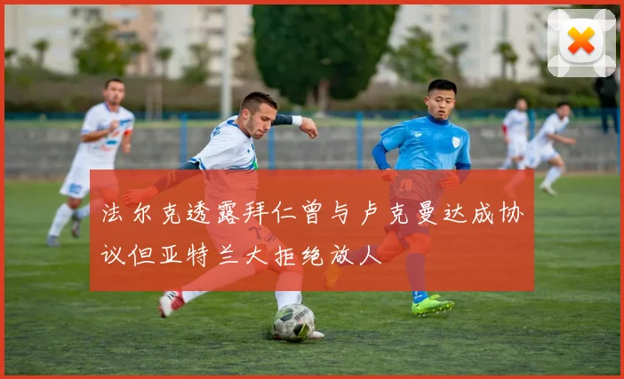 法尔克透露拜仁曾与卢克曼达成协议但亚特兰大拒绝放人