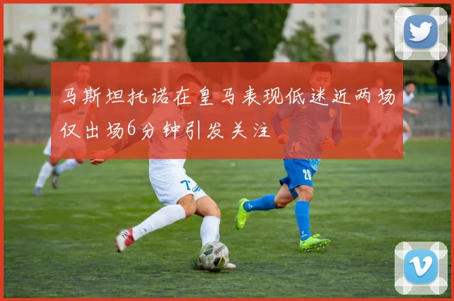 马斯坦托诺在皇马表现低迷近两场仅出场6分钟引发关注