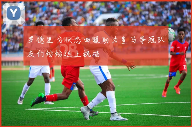 罗德里戈状态回暖助力皇马争冠队友们纷纷送上祝福