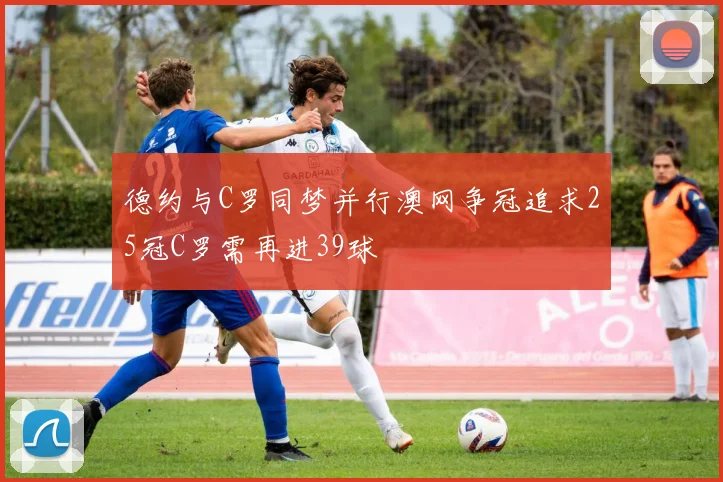 德约与C罗同梦并行澳网争冠追求25冠C罗需再进39球