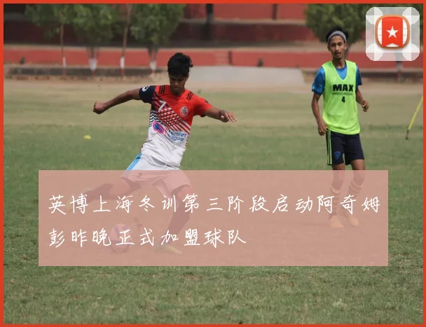 英博上海冬训第三阶段启动阿奇姆彭昨晚正式加盟球队