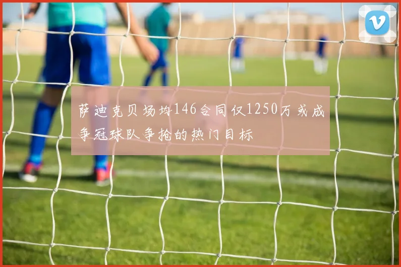 萨迪克贝场均146合同仅1250万或成争冠球队争抢的热门目标