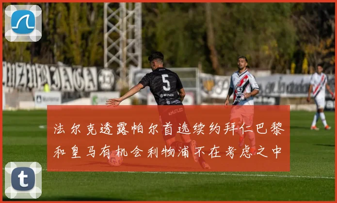 法尔克透露帕尔首选续约拜仁巴黎和皇马有机会利物浦不在考虑之中