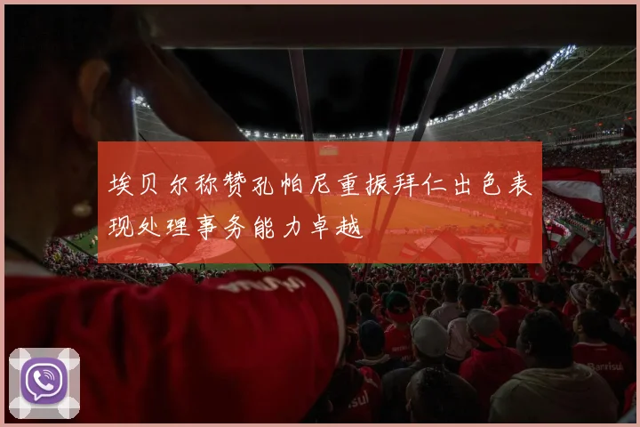 埃贝尔称赞孔帕尼重振拜仁出色表现处理事务能力卓越