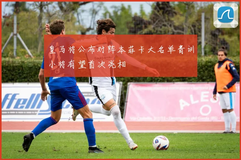 皇马将公布对阵本菲卡大名单青训小将有望首次亮相